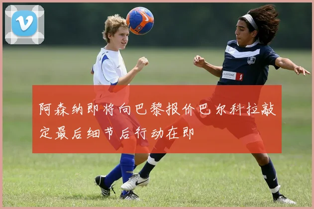 阿森纳即将向巴黎报价巴尔科拉敲定最后细节后行动在即
