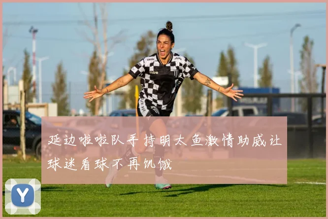 延边啦啦队手持明太鱼激情助威让球迷看球不再饥饿