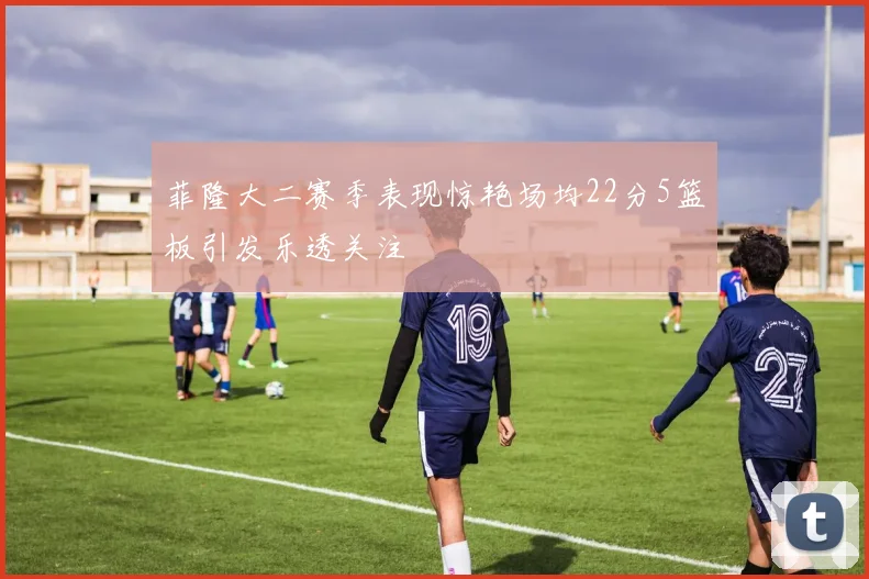 菲隆大二赛季表现惊艳场均22分5篮板引发乐透关注