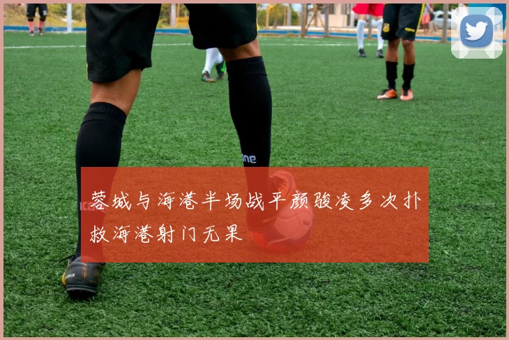 蓉城与海港半场战平颜骏凌多次扑救海港射门无果
