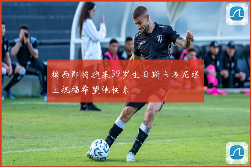梅西即将迎来39岁生日斯卡洛尼送上祝福希望他快乐