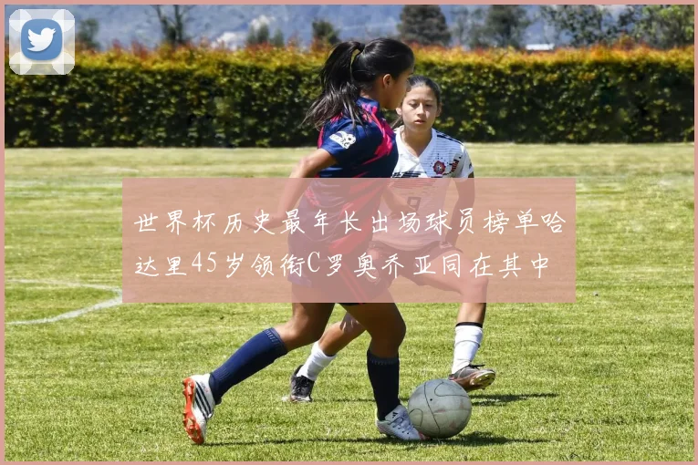 世界杯历史最年长出场球员榜单哈达里45岁领衔C罗奥乔亚同在其中