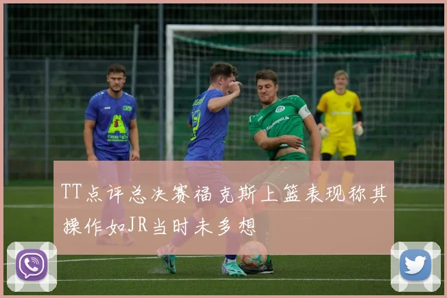 TT点评总决赛福克斯上篮表现称其操作如JR当时未多想