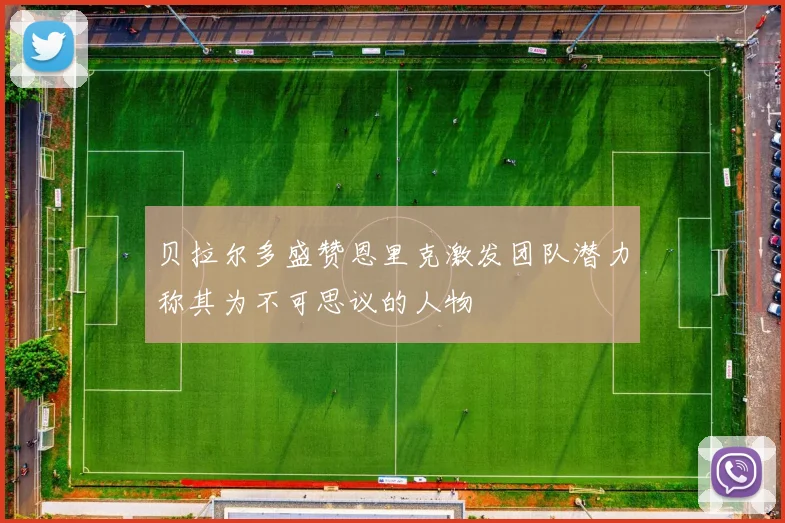 贝拉尔多盛赞恩里克激发团队潜力称其为不可思议的人物