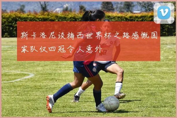 斯卡洛尼谈梅西世界杯之路感慨国家队仅四冠令人意外