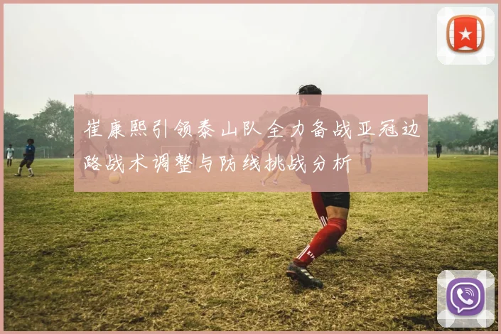 崔康熙引领泰山队全力备战亚冠边路战术调整与防线挑战分析