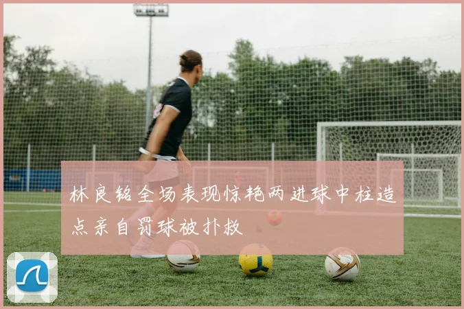 林良铭全场表现惊艳两进球中柱造点亲自罚球被扑救