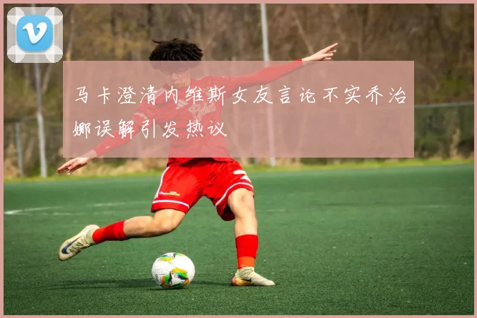 马卡澄清内维斯女友言论不实乔治娜误解引发热议
