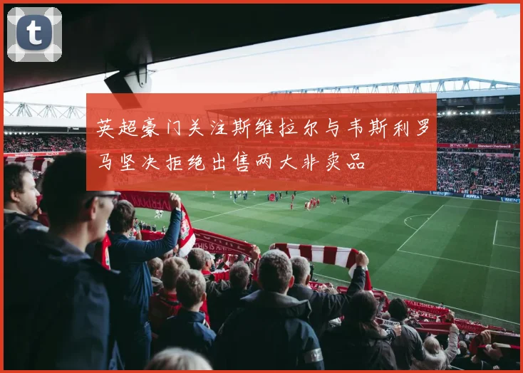 英超豪门关注斯维拉尔与韦斯利罗马坚决拒绝出售两大非卖品