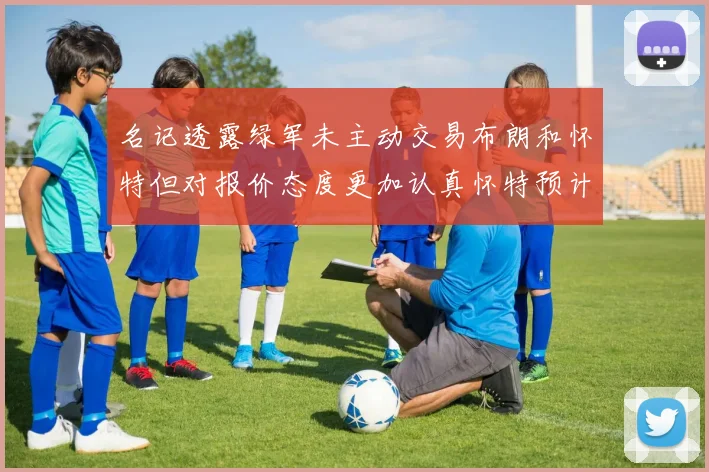 名记透露绿军未主动交易布朗和怀特但对报价态度更加认真怀特预计留队