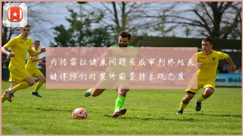 内格雷拉健康问题或成审判终结关键律师们对案件前景持乐观态度