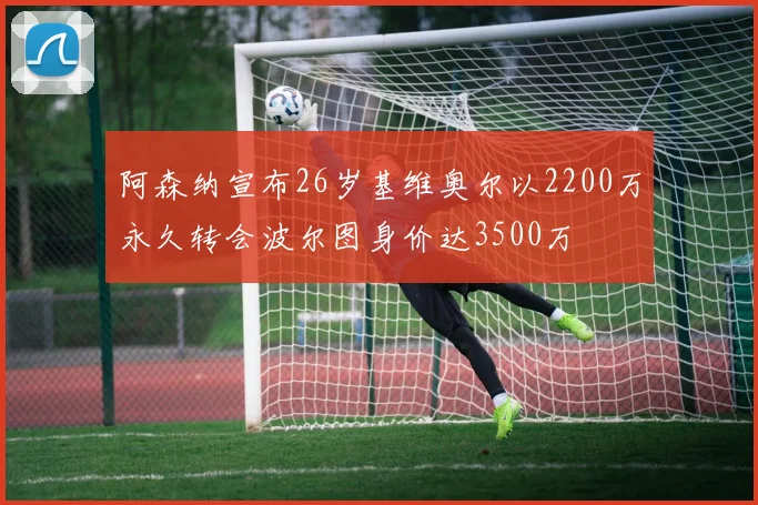 阿森纳宣布26岁基维奥尔以2200万永久转会波尔图身价达3500万