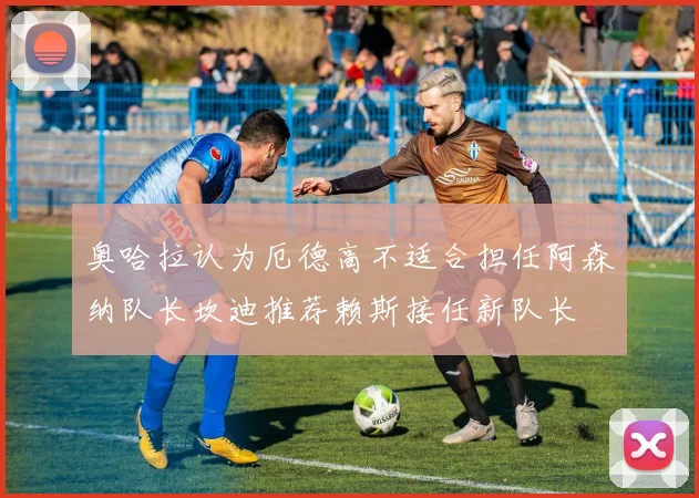 奥哈拉认为厄德高不适合担任阿森纳队长坎迪推荐赖斯接任新队长