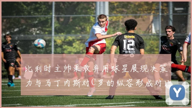 比利时主帅果敢弃用球星展现决策力与马丁内斯对C罗的纵容形成对比