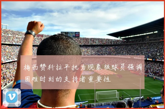 梅西赞科拉平托为现象级球员强调困难时刻的支持者重要性