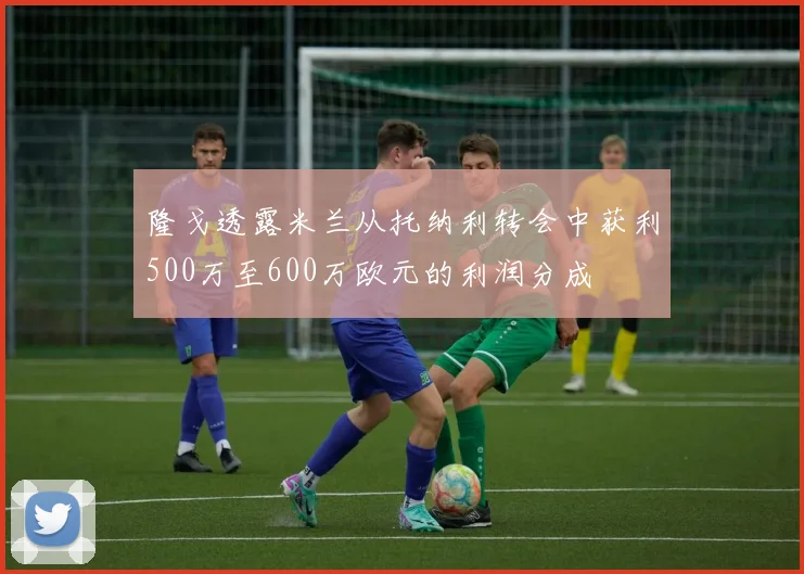 隆戈透露米兰从托纳利转会中获利500万至600万欧元的利润分成