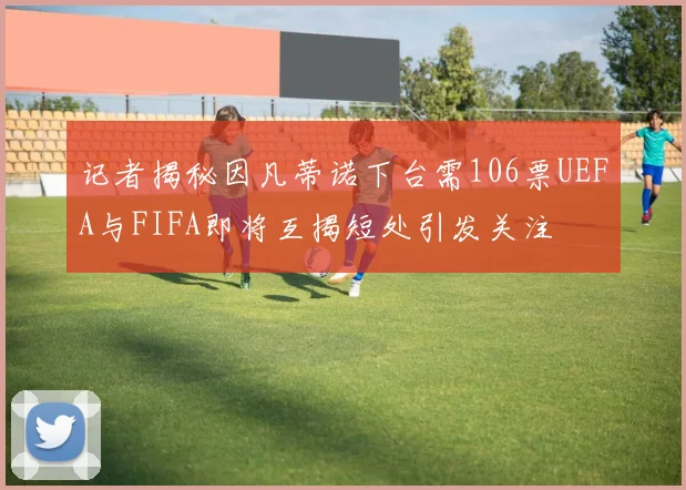 记者揭秘因凡蒂诺下台需106票UEFA与FIFA即将互揭短处引发关注
