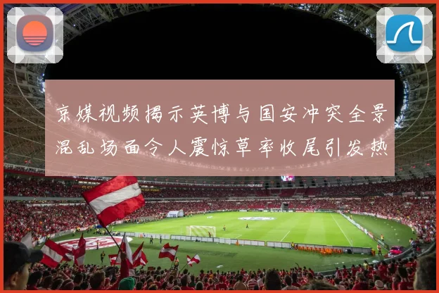 京媒视频揭示英博与国安冲突全景混乱场面令人震惊草率收尾引发热议