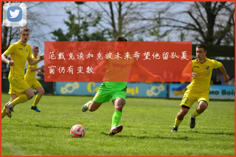 范戴克谈加克波未来希望他留队夏窗仍有变数