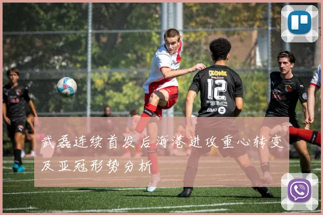 武磊连续首发后海港进攻重心转变及亚冠形势分析
